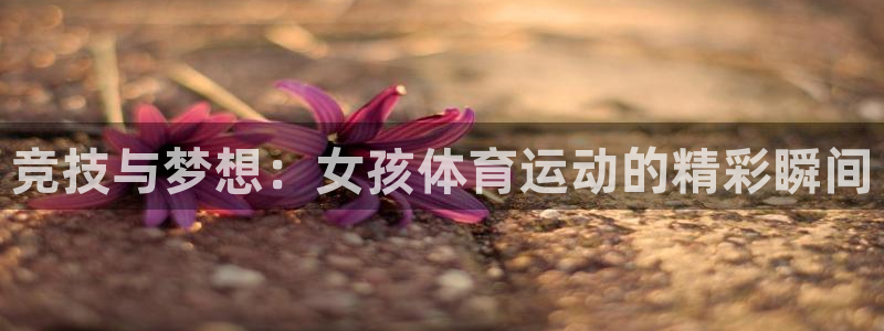 球王会体育：竞技与梦想：女孩体育运动的精彩瞬间
