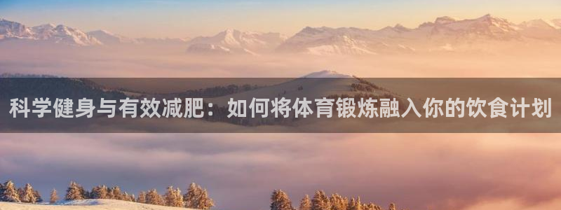 球王会体育：科学健身与有效减肥：如何将体育锻炼融入你的饮食计划